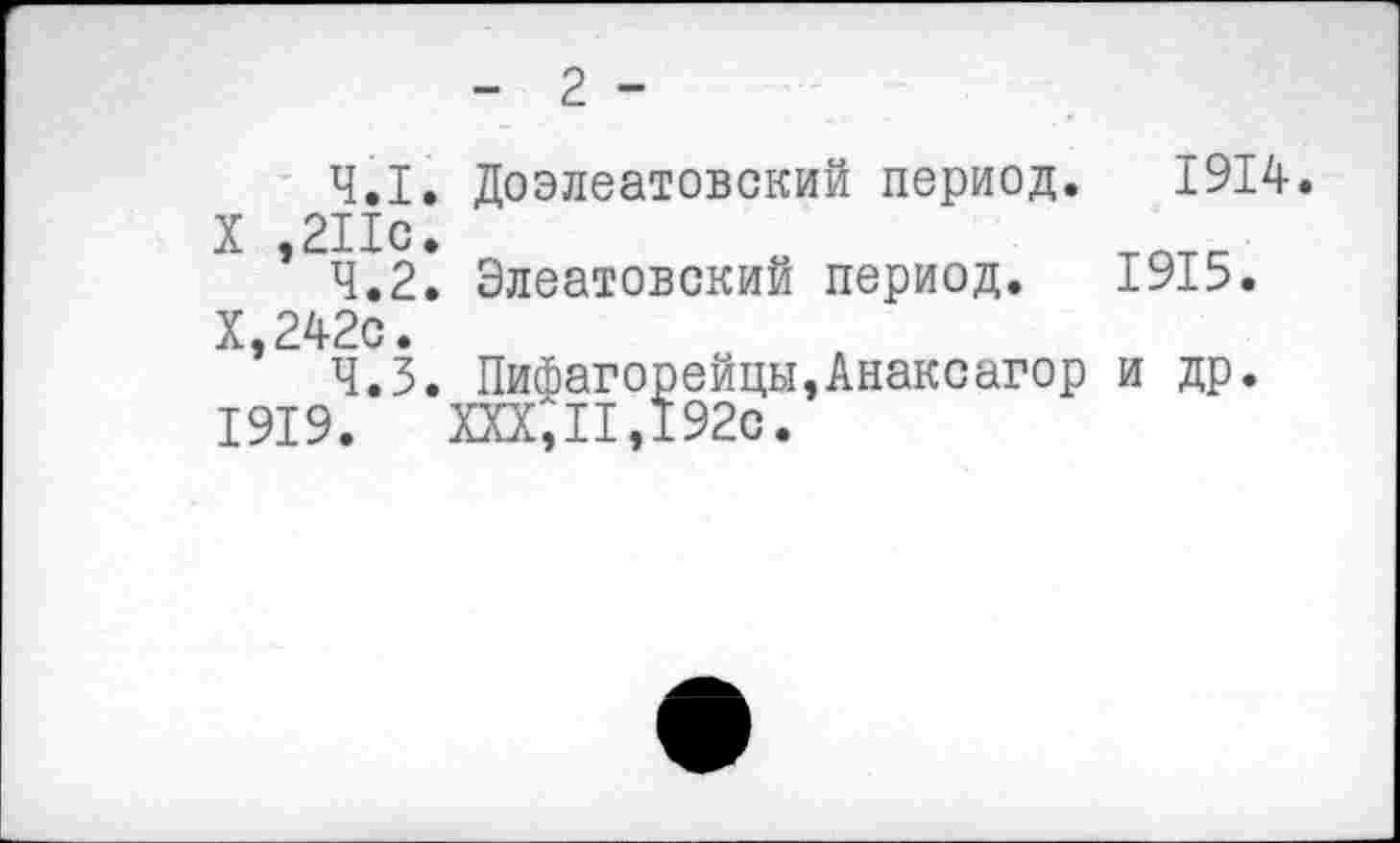 ﻿- 2 -
4.1.	Доэлеатовский период. 1914.
X ,211с.	тптс
4.2.	Элеатовский период. 1915.
Х,242с.
4.3.	Пифагорейцы,Анаксагор и др.
1919. XXX,II,192с.